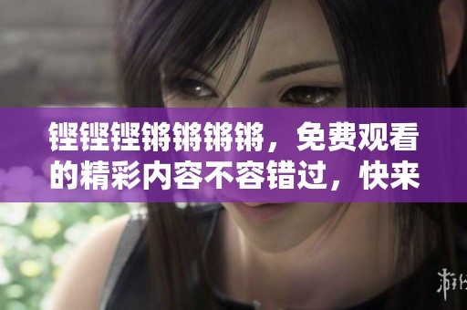 铿铿铿锵锵锵锵，免费观看的精彩内容不容错过，快来一起体验吧！