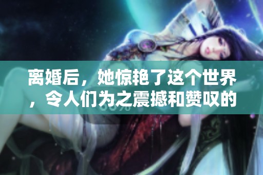 离婚后，她惊艳了这个世界，令人们为之震撼和赞叹的改变