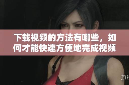 下载视频的方法有哪些，如何才能快速方便地完成视频下载呢