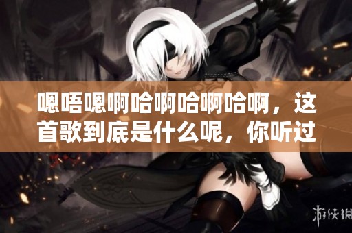 嗯唔嗯啊哈啊哈啊哈啊，这首歌到底是什么呢，你听过吗