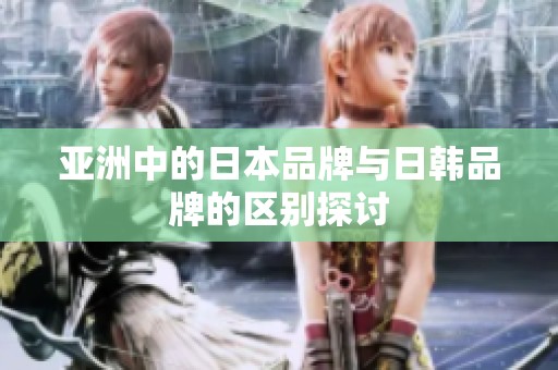亚洲中的日本品牌与日韩品牌的区别探讨