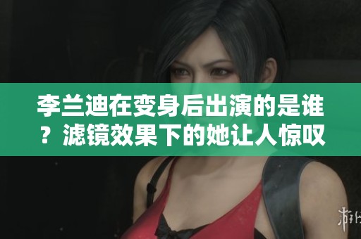 李兰迪在变身后出演的是谁？滤镜效果下的她让人惊叹不已！