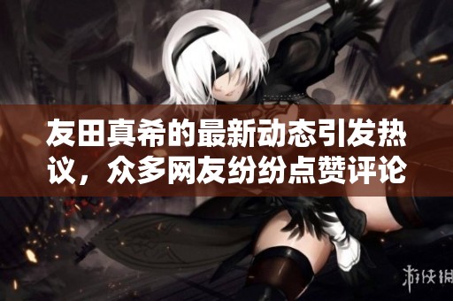 友田真希的最新动态引发热议，众多网友纷纷点赞评论热情高涨