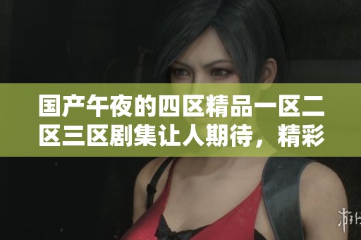 国产午夜的四区精品一区二区三区剧集让人期待，精彩内容不容错过！