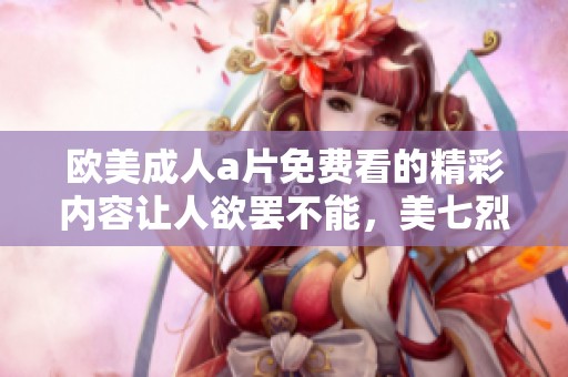 欧美****免费看的精彩内容让人欲罢不能，美七烈重塑你的观看体验