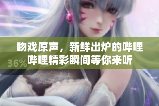 吻戏原声，新鲜出炉的哔哩哔哩精彩瞬间等你来听