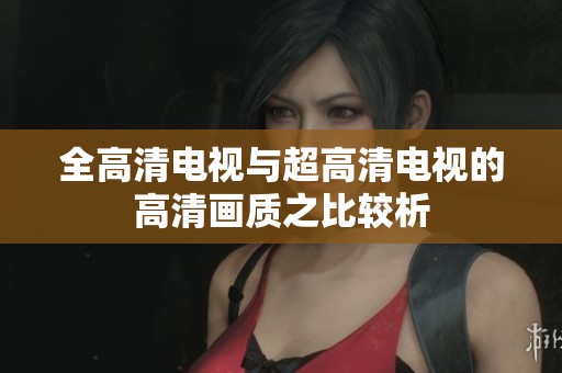 全高清电视与超高清电视的高清画质之比较析