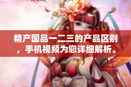 精产国品一二三的产品区别，手机视频为您详细解析。