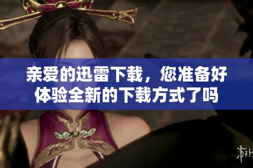 亲爱的迅雷下载，您准备好体验全新的下载方式了吗