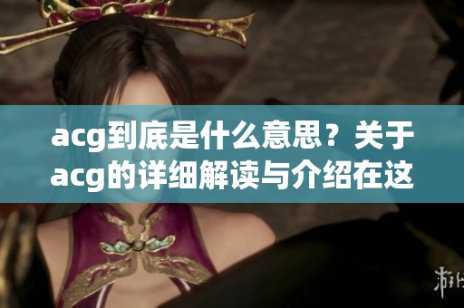 acg到底是什么意思？关于acg的详细解读与介绍在这里告诉你。