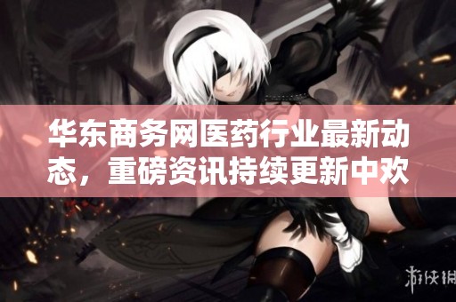 华东商务网医药行业最新动态，重磅资讯持续更新中欢迎关注