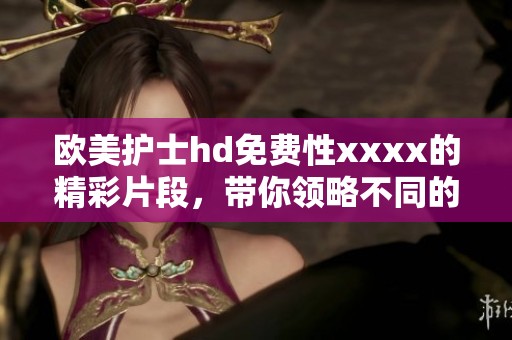 欧美护士hd免费性xxxx的精彩片段，带你领略不同的魅力与风情