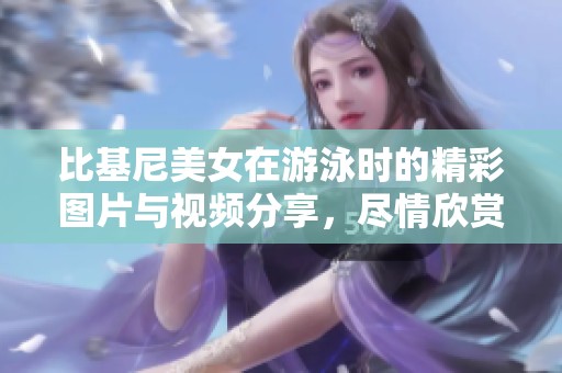 比基尼美女在游泳时的精彩图片与视频分享，尽情欣赏这个夏天的美丽瞬间