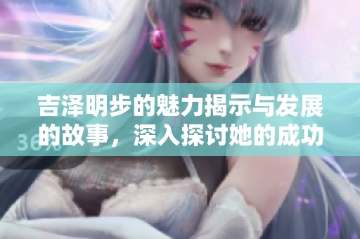 吉泽明步的魅力揭示与发展的故事，深入探讨她的成功与挑战。