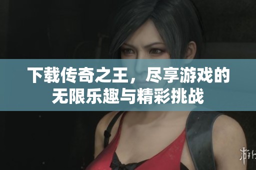 下载传奇之王，尽享游戏的无限乐趣与精彩挑战