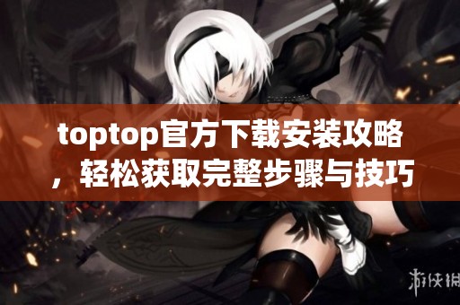 toptop官方下载安装攻略，轻松获取完整步骤与技巧分享