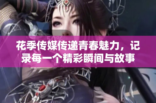 花季传媒传递青春魅力，记录每一个精彩瞬间与故事