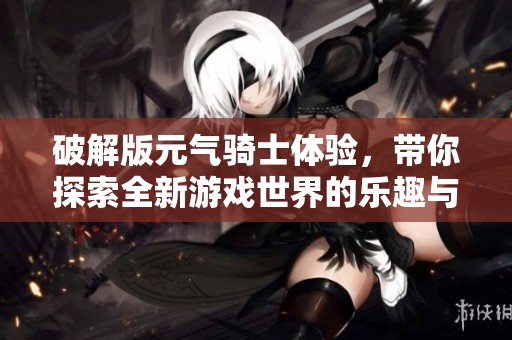 破解版元气骑士体验，带你探索全新游戏世界的乐趣与挑战