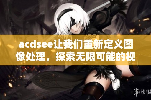 acdsee让我们重新定义图像处理，探索无限可能的视觉创作之旅