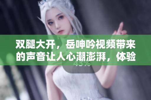 双腿大开，岳呻吟视频带来的声音让人心潮澎湃，体验不一样的感受