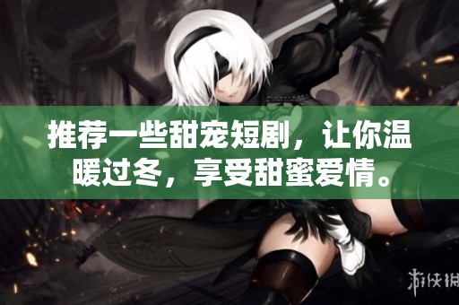 推荐一些甜宠短剧，让你温暖过冬，享受甜蜜爱情。