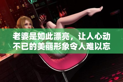 老婆是如此漂亮，让人心动不已的美丽形象令人难以忘怀