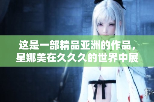 这是一部精品亚洲的作品，星娜美在**久的世界中展现魅力与精彩
