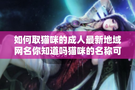 如何取猫咪的**最新地域网名你知道吗猫咪的名称可以很有创意