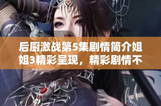 后厨激战第5集剧情简介姐姐3精彩呈现，精彩剧情不容错过！