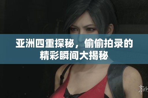 亚洲四重探秘，偷偷拍录的精彩瞬间大揭秘