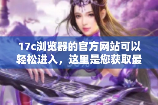 17c浏览器的官方网站可以轻松进入，这里是您获取最新信息的最佳来源