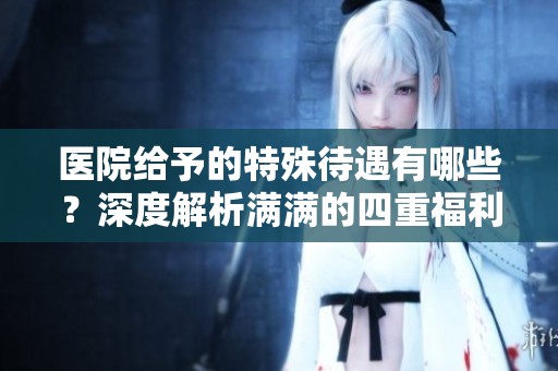 医院给予的特殊待遇有哪些？深度解析满满的四重福利。