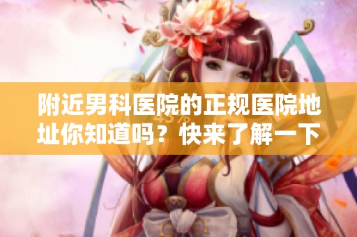 附近男科医院的正规医院地址你知道吗？快来了解一下吧！
