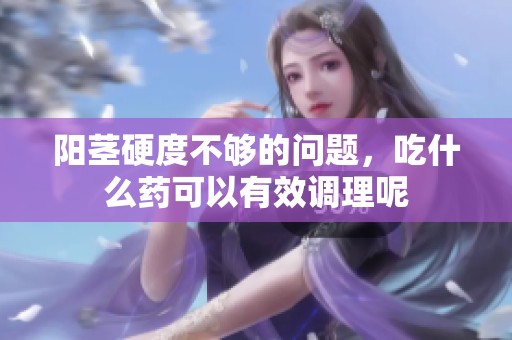 阳茎硬度不够的问题，吃什么药可以有效调理呢