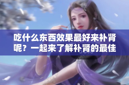 吃什么东西效果最好来补肾呢？一起来了解补肾的最佳食物选择吧。