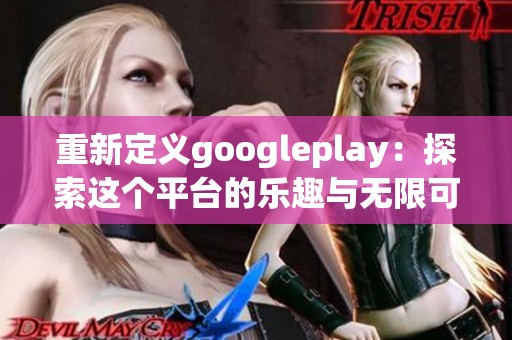 重新定义googleplay：探索这个平台的乐趣与无限可能性