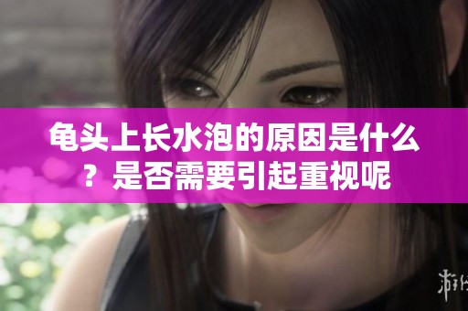 龟头上长水泡的原因是什么？是否需要引起重视呢