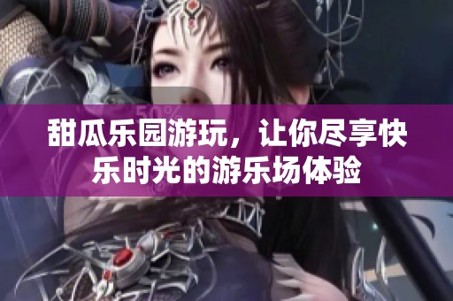 甜瓜乐园游玩，让你尽享快乐时光的游乐场体验