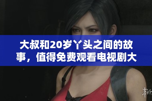 大叔和20岁丫头之间的故事，值得免费观看电视剧大开眼界