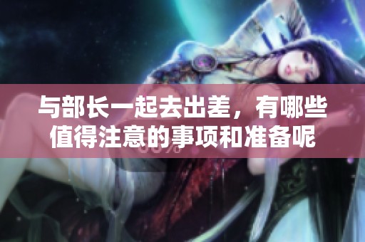 与部长一起去出差，有哪些值得注意的事项和准备呢