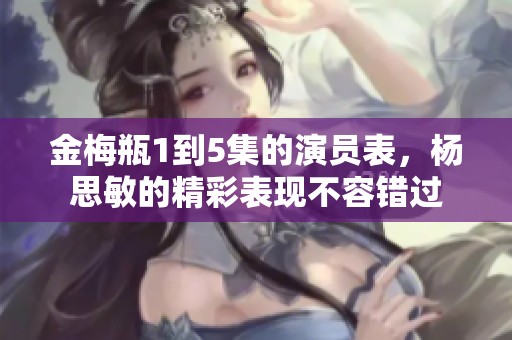 金梅瓶1到5集的演员表，杨思敏的精彩表现不容错过
