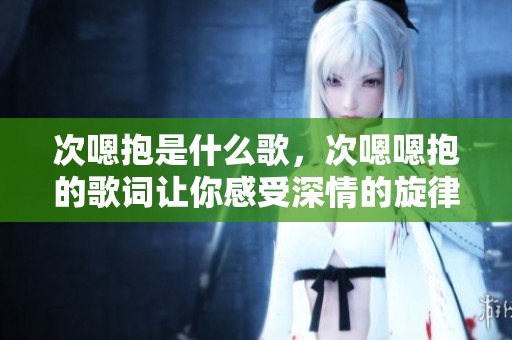 次嗯抱是什么歌，次嗯嗯抱的歌词让你感受深情的旋律