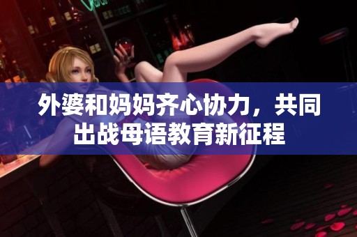 外婆和妈妈齐心协力，共同出战母语教育新征程