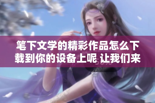 笔下文学的精彩作品怎么下载到你的设备上呢 让我们来分享一些有效的txt下载方法