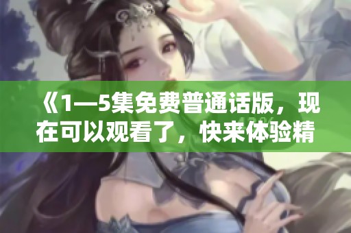 《1—5集免费普通话版，现在可以观看了，快来体验精彩内容吧》