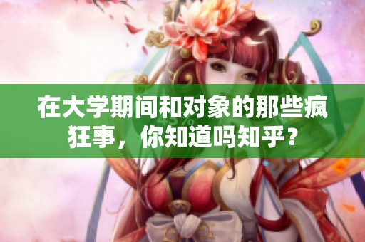 在大学期间和对象的那些疯狂事，你知道吗知乎？