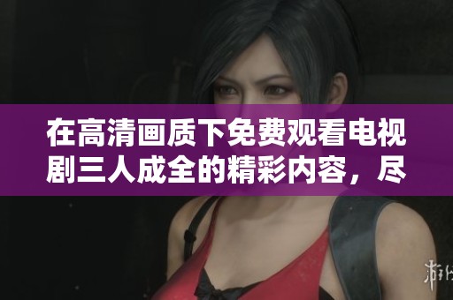 在高清画质下免费观看电视剧三人成全的精彩内容，尽情享受剧情吧！