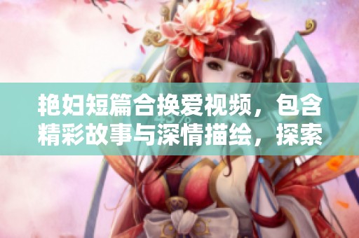 艳妇短篇合换爱视频，包含精彩故事与深情描绘，探索情感的复杂世界