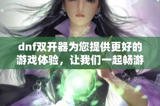 dnf双开器为您提供更好的游戏体验，让我们一起畅游在这精彩的世界中