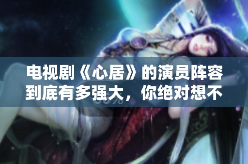 电视剧《心居》的演员阵容到底有多强大，你绝对想不到！
